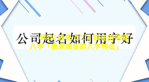 🐘 独来 🐱 独往的命理八字「独来独往的八字特征」